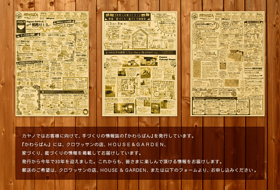 『かわらばん』には、Kayano、クロワッサンの店、HOUSE ＆ GARDEN がお届けする情報が満載です。住まいの鑑賞会情報もお届け致します。25年以上前から『手づくり、手の感触でお便りを届けたい』というスタイルは、今も変わりがありません。郵送のご希望は、クロワッサンの店、HOUSE ＆ GARDEN 、または以下のフォームより、お申し込みください。