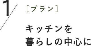 1［プラン］キッチンを 暮らしの中心に